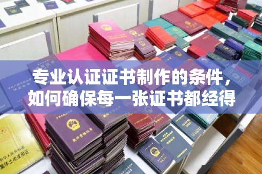 塔河专业认证证书制作的条件，如何确保每一张证书都经得起考验